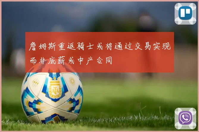 詹姆斯重返骑士或将通过交易实现而非底薪或中产合同