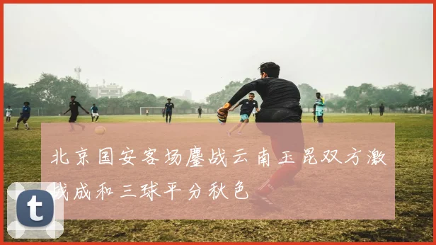 北京国安客场鏖战云南玉昆双方激战成和三球平分秋色