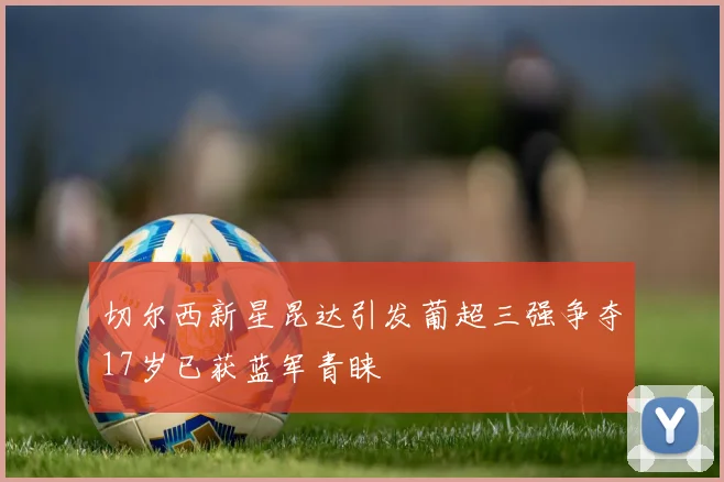 切尔西新星昆达引发葡超三强争夺17岁已获蓝军青睐