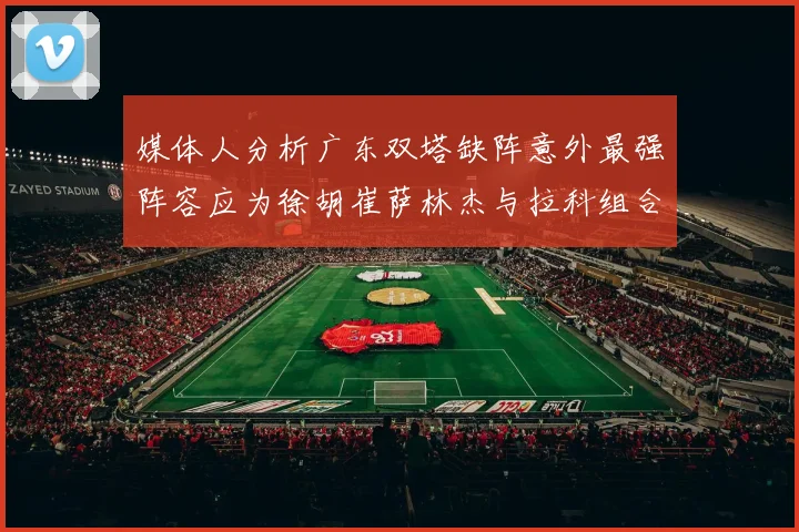 媒体人分析广东双塔缺阵意外最强阵容应为徐胡崔萨林杰与拉科组合