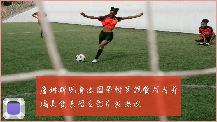 詹姆斯现身法国圣特罗佩餐厅与异域美食亲密合影引发热议