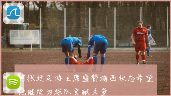阿根廷足协主席盛赞梅西状态希望他继续为球队贡献力量