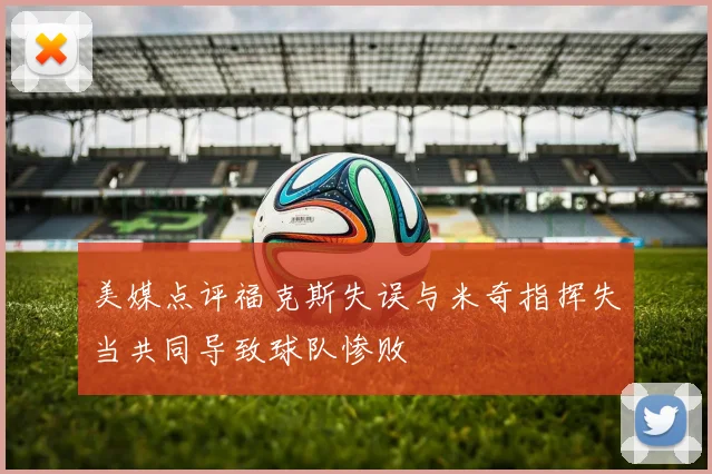 美媒点评福克斯失误与米奇指挥失当共同导致球队惨败