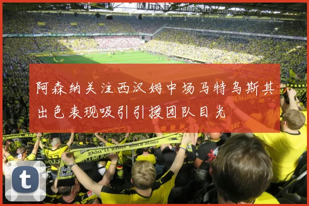 阿森纳关注西汉姆中场马特乌斯其出色表现吸引引援团队目光