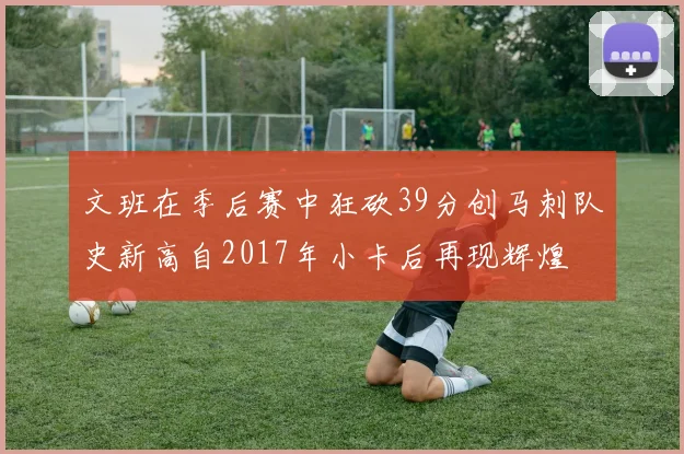 文班在季后赛中狂砍39分创马刺队史新高自2017年小卡后再现辉煌