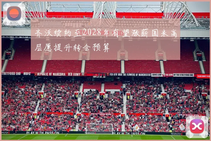 齐沃续约至2028年有望涨薪国米高层愿提升转会预算